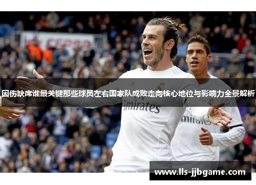 因伤缺席谁最关键那些球员左右国家队成败走向核心地位与影响力全景解析