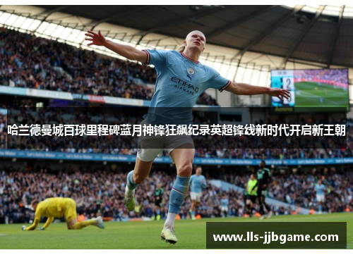 哈兰德曼城百球里程碑蓝月神锋狂飙纪录英超锋线新时代开启新王朝 哈兰德曼城百球里程碑蓝月神锋狂飙纪录英超锋线新时代开启新王朝