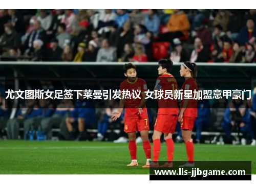 尤文图斯女足签下莱曼引发热议 女球员新星加盟意甲豪门