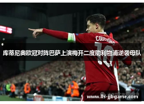 库蒂尼奥欧冠对阵巴萨上演梅开二度助利物浦逆袭母队 库蒂尼奥欧冠对阵巴萨上演梅开二度助利物浦逆袭母队