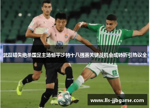 武磊错失绝杀国足主场憾平沙特十八强赛关键战机会成转折引热议全 武磊错失绝杀国足主场憾平沙特十八强赛关键战机会成转折引热议全