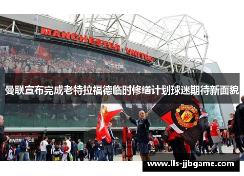 曼联宣布完成老特拉福德临时修缮计划球迷期待新面貌
