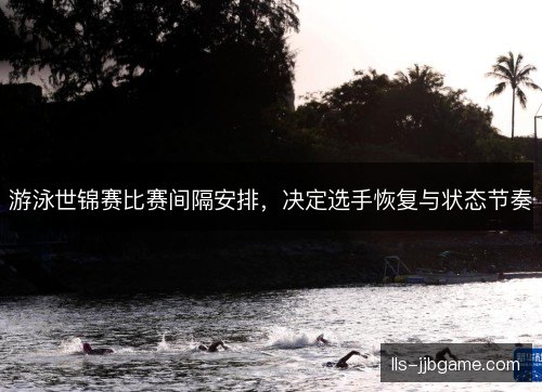游泳世锦赛比赛间隔安排，决定选手恢复与状态节奏