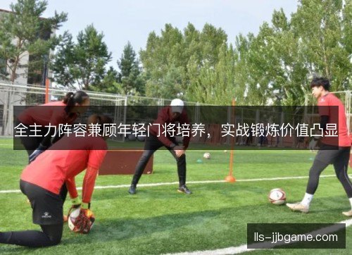 全主力阵容兼顾年轻门将培养，实战锻炼价值凸显